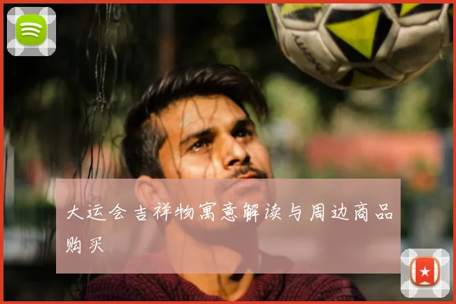 大运会吉祥物寓意解读与周边商品购买