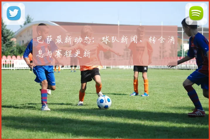 巴萨最新动态：球队新闻、转会消息与赛程更新