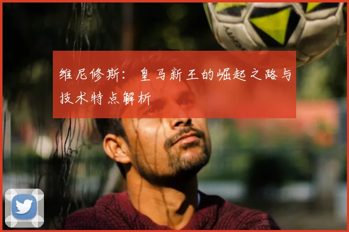 维尼修斯：皇马新王的崛起之路与技术特点解析