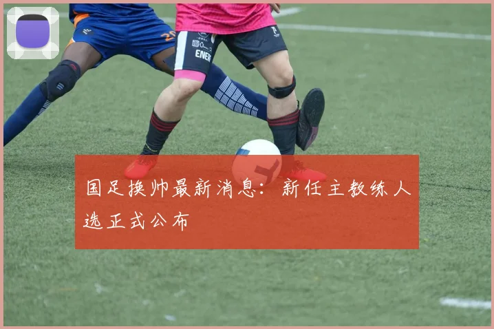 国足换帅最新消息：新任主教练人选正式公布