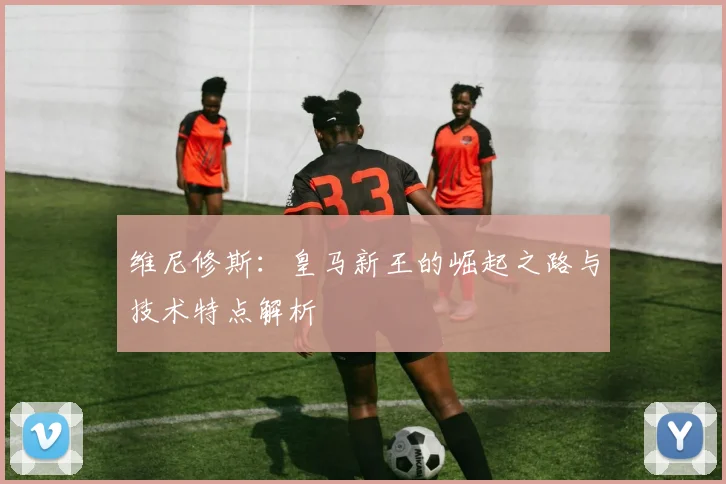 维尼修斯：皇马新王的崛起之路与技术特点解析