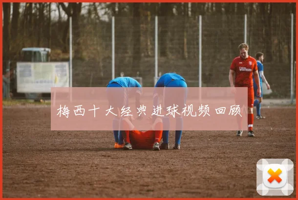 梅西十大经典进球视频回顾