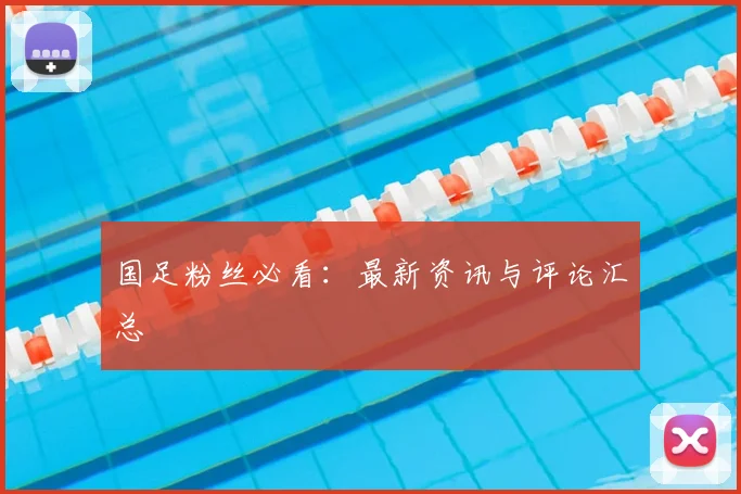 国足粉丝必看：最新资讯与评论汇总